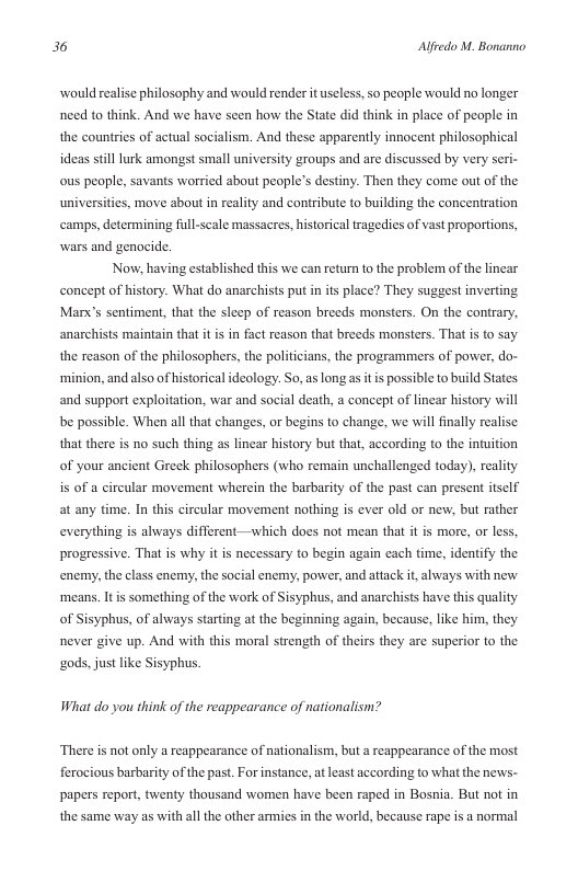 36 Alfredo M. Bonanno  would realise philosophy and would render it useless, so people would no longer need to think. And we have seen how the State did think in place of people in the countries of actual socialism. And these apparently innocent philosophical ideas stilllurk amongst small university groups and are discussed by very seri- ous people, savants worried about people’s destiny. Then they come out of the universities, move about in reality and contribute to building the concentration ‘camps, determining full-scale massacres, historical tragedies of vast proportions, wars and genocide.  Now, having established this we can return to the problem of the linear concept of history. What do anarchists put in i  place? They suggest inverting Marx’s sentiment, that the sleep of reason breeds monsters. On the conirary, anarchists maintain that it is in fact reason that breeds monsters. That is to say the reason of the philosophers, the politicians, the programmers of power, do-  ‘minion, and also of historical ideology. So, as long s it is possible to build States and support exploitation, war and social death, a concept of linear history will be possible. When all that changes, or begins to change, we will finally realise that there is no such thing as lincar history but that, according to the intuition of your ancient Greek philosophers (who remain unchallenged today), reality is of a circular movement wherein the barbarity of the past can present itself at any time. In this circular movement nothing s ever old or new, but rather everything is always different—which does not mean that it is more, or less, progressive. That is why it is necessary to begin again cach time, identify the enemy, the class enemy, the social enemy, power, and attack t, always with new  ‘means. Itis something of the work of Sisyphus, and anarchists have this quality of Sisyphus, of always starting at the beginning again, because, like him, they never give up. And with this moral strength of theirs they are superior to the  gods. just like Sisyphus.  What do you think of the reappearance of nationalism?  ‘There is not only a reappearance of nationalism, but  reappearance of the most ferocious barbarity of the past. For instance, atleast according to what the news- papers report, twenty thousand women have been raped in Bosnia. But not in the same way as with all the other armi  i the world, because rape is a normal 